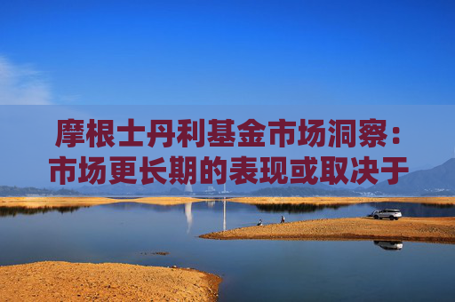 摩根士丹利基金市场洞察：市场更长期的表现或取决于国内政策力度与外需压力之间的平衡