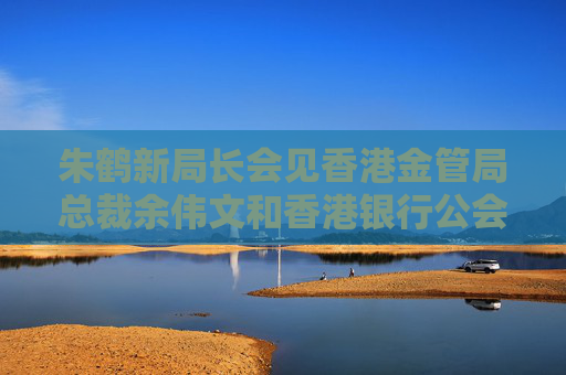 朱鹤新局长会见香港金管局总裁余伟文和香港银行公会代表团