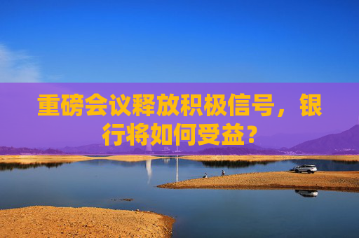 重磅会议释放积极信号，银行将如何受益？