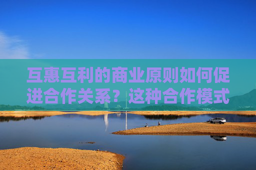 互惠互利的商业原则如何促进合作关系？这种合作模式有哪些潜在的风险和益处？