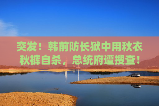 突发！韩前防长狱中用秋衣秋裤自杀，总统府遭搜查！韩调查部门：将适时尝试逮捕尹锡悦