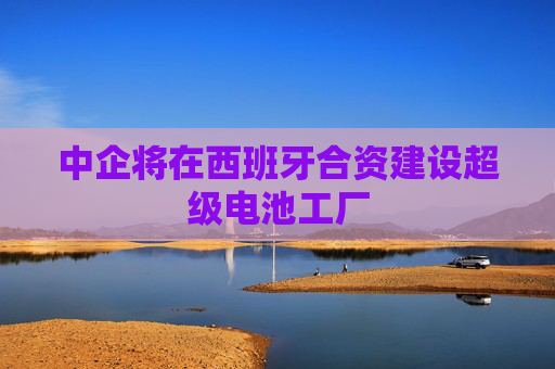 中企将在西班牙合资建设超级电池工厂