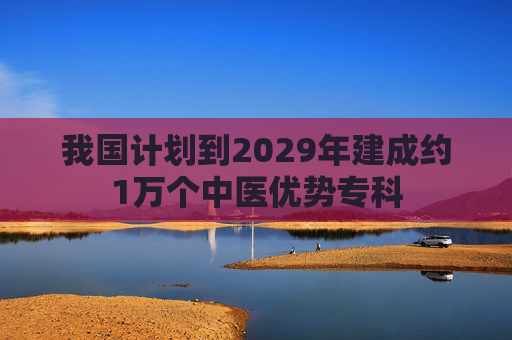 我国计划到2029年建成约1万个中医优势专科