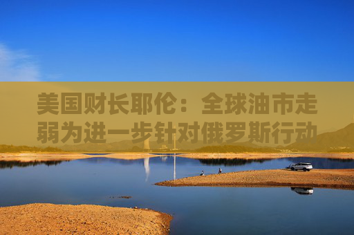 美国财长耶伦：全球油市走弱为进一步针对俄罗斯行动创造良机