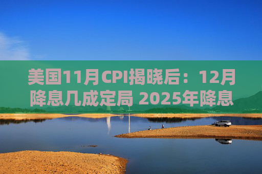 美国11月CPI揭晓后：12月降息几成定局 2025年降息步伐或放缓