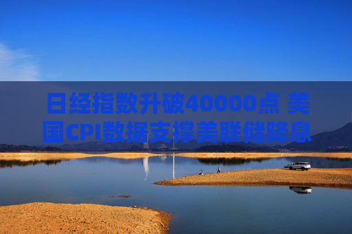 日经指数升破40000点 美国CPI数据支撑美联储降息预期