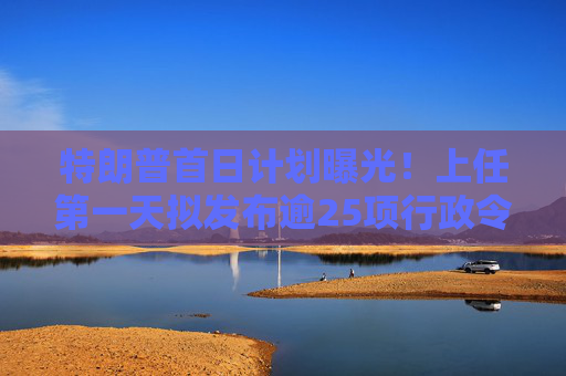 特朗普首日计划曝光！上任第一天拟发布逾25项行政令