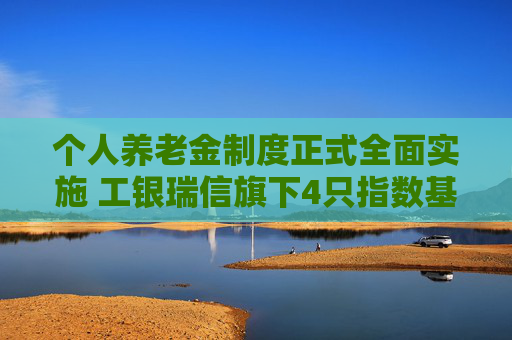 个人养老金制度正式全面实施 工银瑞信旗下4只指数基金被纳入可投产品名录