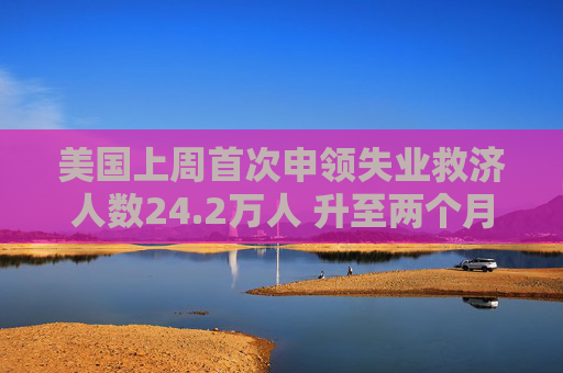 美国上周首次申领失业救济人数24.2万人 升至两个月最高位