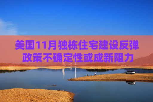 美国11月独栋住宅建设反弹 政策不确定性或成新阻力