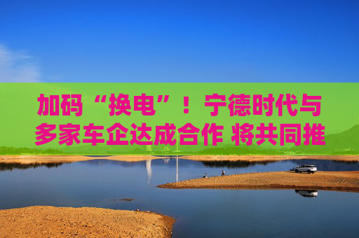 加码“换电”！宁德时代与多家车企达成合作 将共同推出10款换电车型