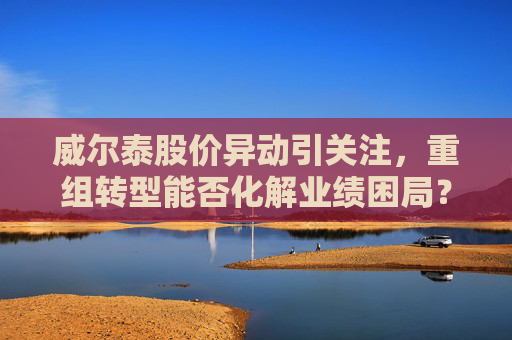 威尔泰股价异动引关注，重组转型能否化解业绩困局？