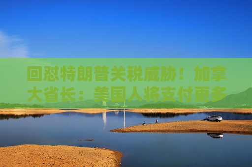 回怼特朗普关税威胁！加拿大省长：美国人将支付更多汽油费