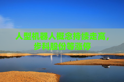 人型机器人概念持续走高，步科股份等涨停