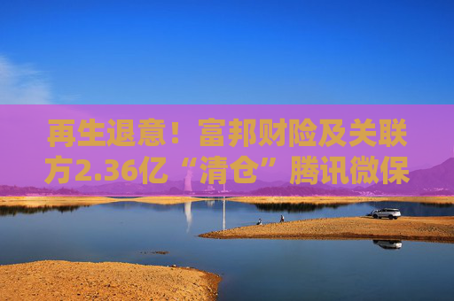 再生退意！富邦财险及关联方2.36亿“清仓”腾讯微保母公司16.667%股权