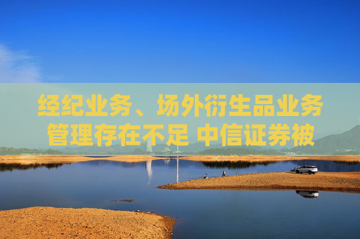 经纪业务、场外衍生品业务管理存在不足 中信证券被深圳证监局出具警示函