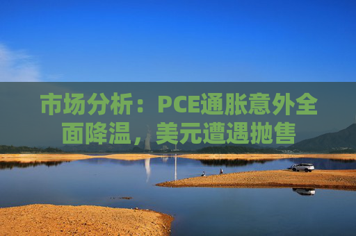 市场分析：PCE通胀意外全面降温，美元遭遇抛售