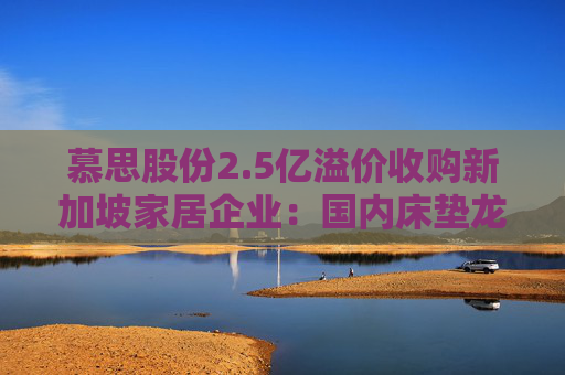 慕思股份2.5亿溢价收购新加坡家居企业：国内床垫龙头的东南亚棋局