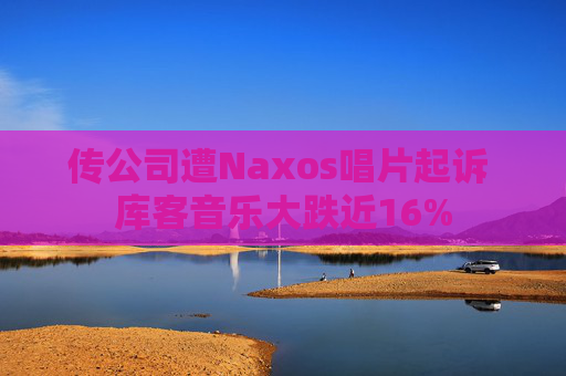 传公司遭Naxos唱片起诉 库客音乐大跌近16%