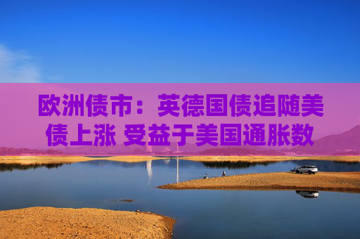 欧洲债市：英德国债追随美债上涨 受益于美国通胀数据低于预期