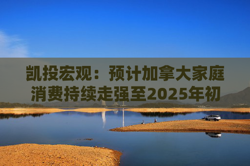 凯投宏观：预计加拿大家庭消费持续走强至2025年初