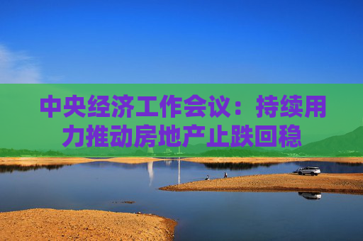中央经济工作会议：持续用力推动房地产止跌回稳