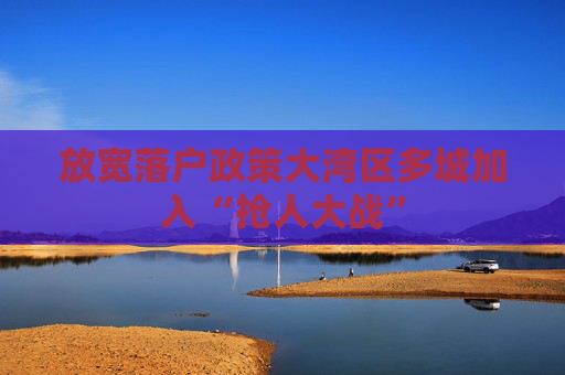 放宽落户政策大湾区多城加入“抢人大战”