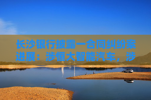 长沙银行披露一合同纠纷案进展：涉恒大智能汽车，涉案金额超17亿元