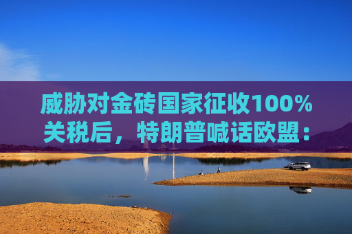 威胁对金砖国家征收100%关税后，特朗普喊话欧盟：要么买美国油气，要么加关税！欧盟迅速回应