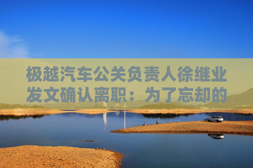 极越汽车公关负责人徐继业发文确认离职：为了忘却的纪念