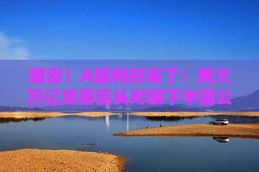 增资！A股利好来了：两大万亿资管巨头对旗下中国公募基金进行新一轮增资
