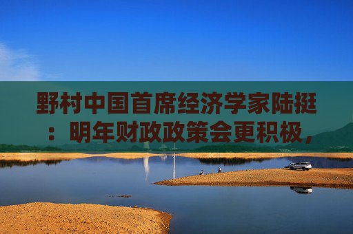 野村中国首席经济学家陆挺：明年财政政策会更积极，但“怎么花钱”更重要