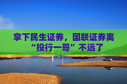 拿下民生证券，国联证券离“投行一哥”不远了
