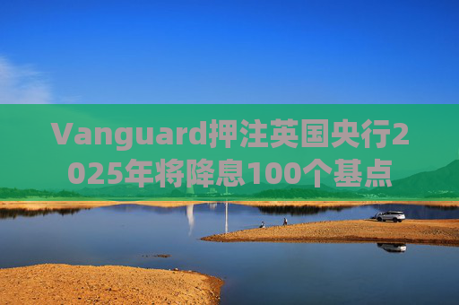Vanguard押注英国央行2025年将降息100个基点