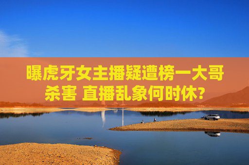 曝虎牙女主播疑遭榜一大哥杀害 直播乱象何时休?