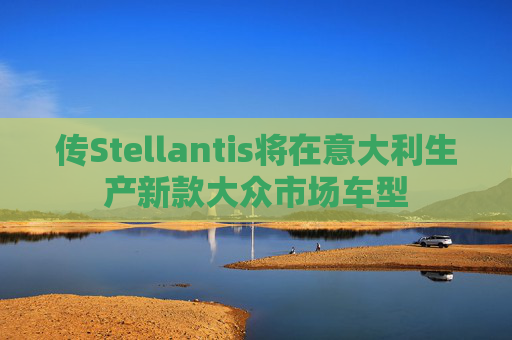 传Stellantis将在意大利生产新款大众市场车型