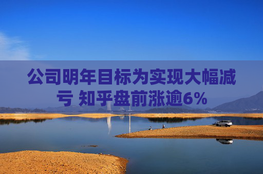 公司明年目标为实现大幅减亏 知乎盘前涨逾6%