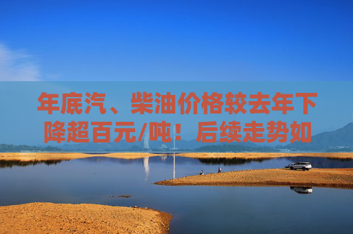 年底汽、柴油价格较去年下降超百元/吨！后续走势如何变化