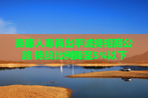 泰康人寿再出手减持招商公路 持股比例降至5%以下