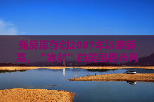 新房库存创2007年以来新高，“冰封”的美国楼市何时迎来春天？