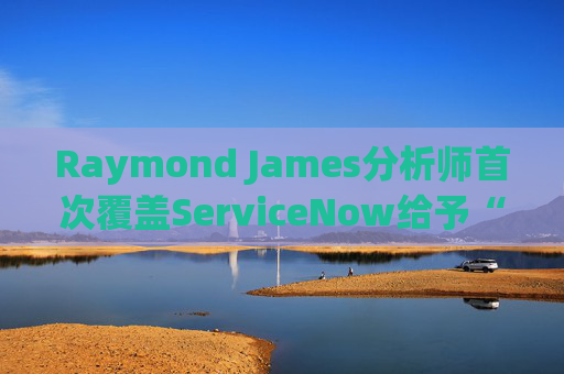 Raymond James分析师首次覆盖ServiceNow给予“跑赢大盘”评级