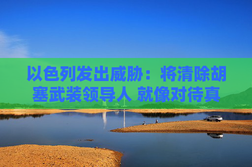 以色列发出威胁：将清除胡塞武装领导人 就像对待真主党那样