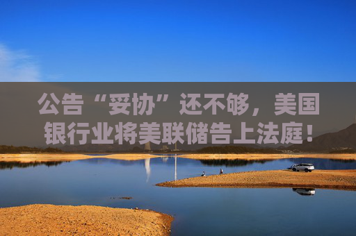 公告“妥协”还不够，美国银行业将美联储告上法庭！