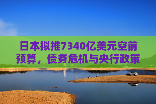 日本拟推7340亿美元空前预算，债务危机与央行政策转向交织成全球焦点!