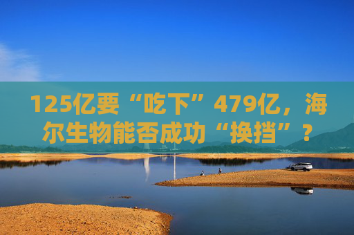 125亿要“吃下”479亿，海尔生物能否成功“换挡”？