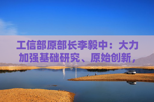 工信部原部长李毅中：大力加强基础研究、原始创新，构建适应科技创新的科技金融体系