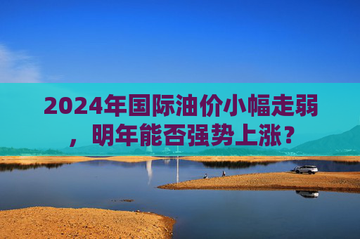 2024年国际油价小幅走弱，明年能否强势上涨？