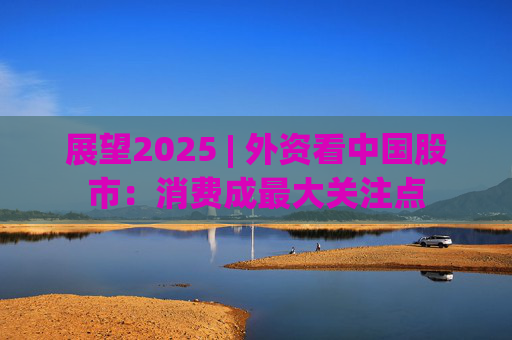 展望2025 | 外资看中国股市：消费成最大关注点