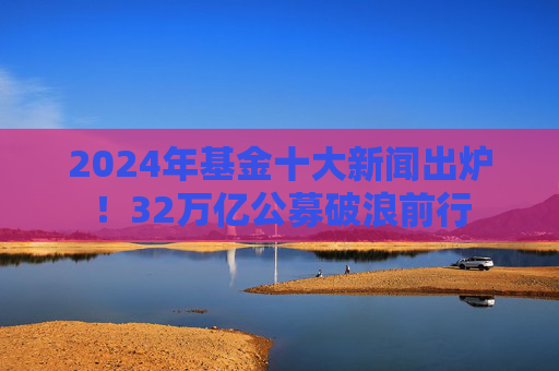 2024年基金十大新闻出炉！32万亿公募破浪前行