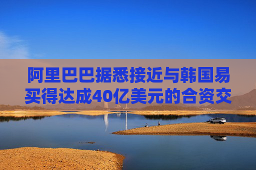 阿里巴巴据悉接近与韩国易买得达成40亿美元的合资交易